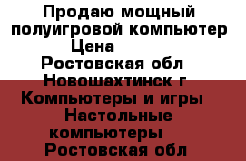 Продаю мощный полуигровой компьютер › Цена ­ 8 900 - Ростовская обл., Новошахтинск г. Компьютеры и игры » Настольные компьютеры   . Ростовская обл.